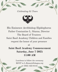 His Eminence Archbishop Elpidophoros; Father Constantine L. Sitaras, Director; The Board of Trustees; and Saint Basil Academy Children and Families request the honor of your presence at Saint Basil Academy Commencement, Saturday, June 7, 2025, 11:00 AM. Luncheon to follow the ceremony. RSVP to l.biniaris@sbagoa.org or (845) 422-6141