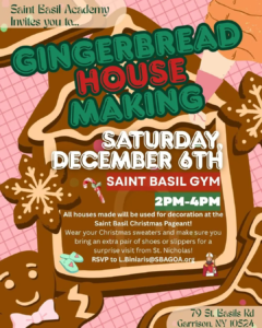Saint Basil Academy invites you to Gingerbread House Making; Saturday December 6th, 2025 at Saint Basil Gym from 2 PM to 4 PM. All houses made will be used for decoration at the Saint Basil Christmas Pageant. Wear your Christmas sweaters and make sure you bring an extra pair of shoes or slippers for a surprise visit from Saint Nicholas!